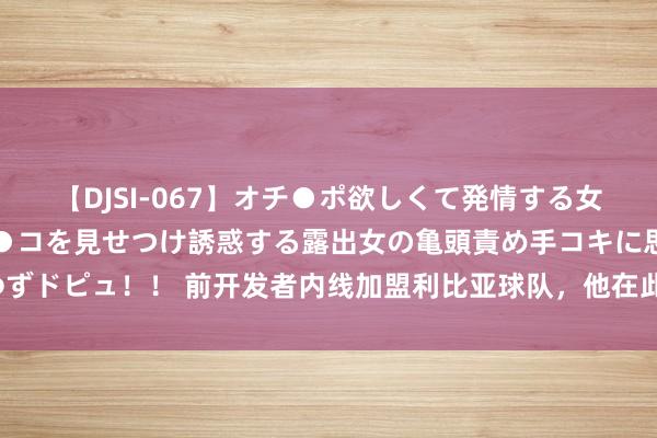 【DJSI-067】オチ●ポ欲しくて発情する女たち ところ構わずオマ●コを見せつけ誘惑する露出女の亀頭責め手コキに思わずドピュ！！ 前开发者内线加盟利比亚球队，他在此前刚刚被NBL广西威壮裁掉？