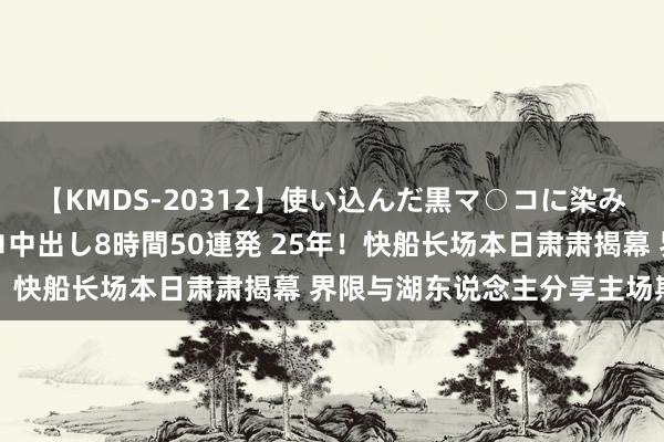 【KMDS-20312】使い込んだ黒マ○コに染み渡る息子の精液ドロドロ中出し8時間50連発 25年！快船长场本日肃肃揭幕 界限与湖东说念主分享主场期间