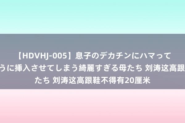 【HDVHJ-005】息子のデカチンにハマってしまい毎日のように挿入させてしまう綺麗すぎる母たち 刘涛这高跟鞋不得有20厘米