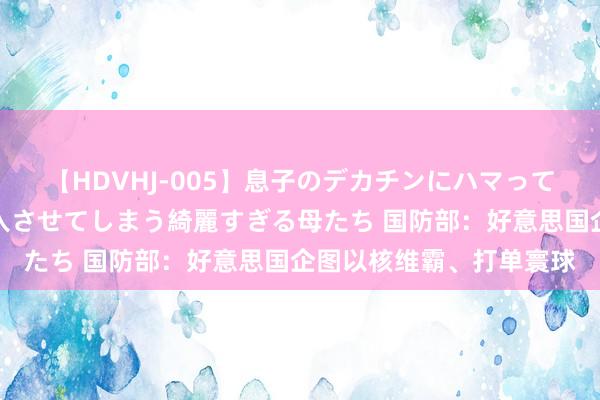 【HDVHJ-005】息子のデカチンにハマってしまい毎日のように挿入させてしまう綺麗すぎる母たち 国防部：好意思国企图以核维霸、打单寰球