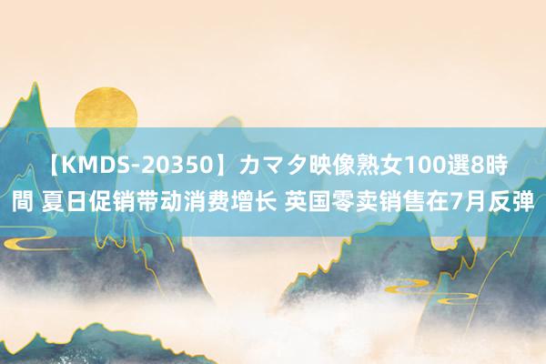 【KMDS-20350】カマタ映像熟女100選8時間 夏日促销带动消费增长 英国零卖销售在7月反弹