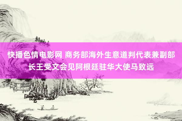 快播色情电影网 商务部海外生意道判代表兼副部长王受文会见阿根廷驻华大使马致远