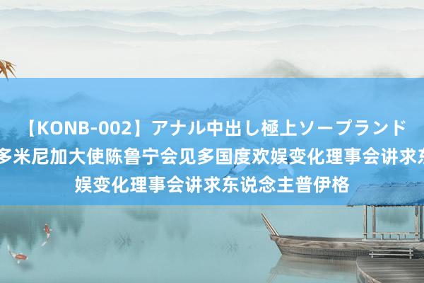 【KONB-002】アナル中出し極上ソープランドBEST4時間 驻多米尼加大使陈鲁宁会见多国度欢娱变化理事会讲求东说念主普伊格