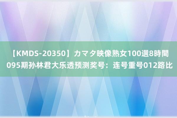 【KMDS-20350】カマタ映像熟女100選8時間 095期孙林君大乐透预测奖号：连号重号012路比