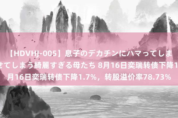 【HDVHJ-005】息子のデカチンにハマってしまい毎日のように挿入させてしまう綺麗すぎる母たち 8月16日奕瑞转债下降1.7%，转股溢价率78.73%