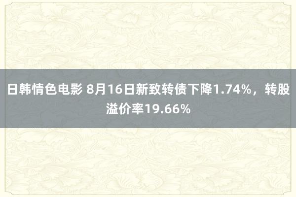 日韩情色电影 8月16日新致转债下降1.74%，转股溢价率19.66%