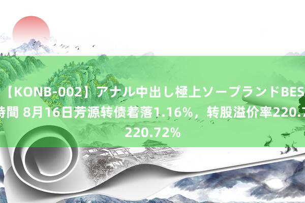 【KONB-002】アナル中出し極上ソープランドBEST4時間 8月16日芳源转债着落1.16%，转股溢价率220.72%