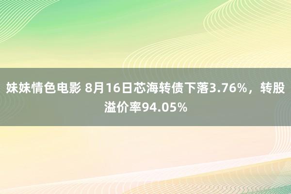 妹妹情色电影 8月16日芯海转债下落3.76%，转股溢价率94.05%