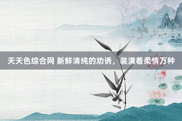 天天色综合网 新鲜清纯的劝诱，装潢着柔情万种