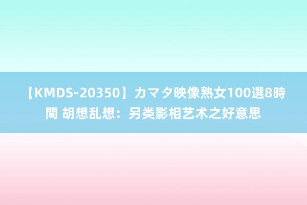 【KMDS-20350】カマタ映像熟女100選8時間 胡想乱想：另类影相艺术之好意思