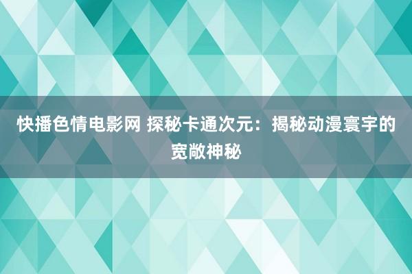 快播色情电影网 探秘卡通次元：揭秘动漫寰宇的宽敞神秘