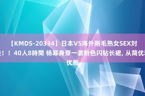 【KMDS-20334】日本VS海外剛毛熟女SEX対決！！40人8時間 杨幂身穿一袭粉色闪钻长裙，<a href=