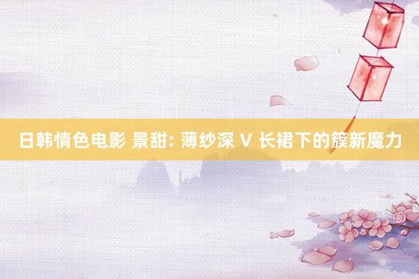 日韩情色电影 景甜: 薄纱深 V 长裙下的簇新魔力