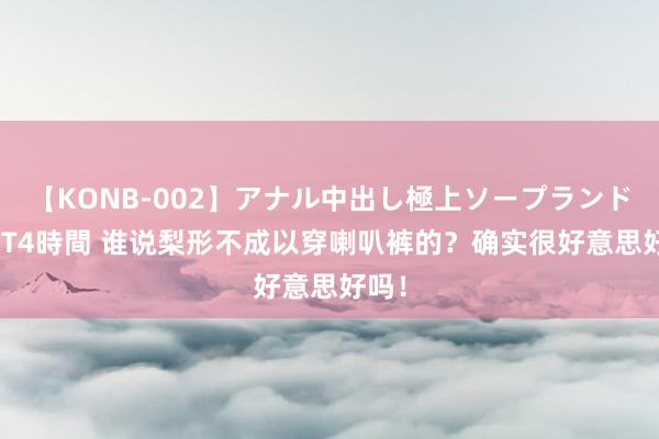 【KONB-002】アナル中出し極上ソープランドBEST4時間 谁说梨形不成以穿喇叭裤的？确实很好意思好吗！