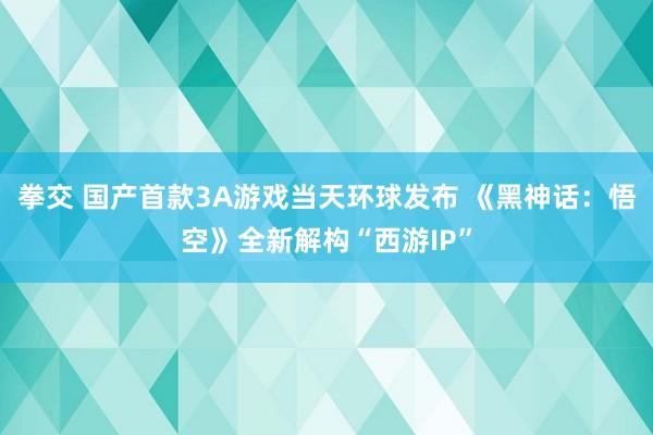 拳交 国产首款3A游戏当天环球发布 《黑神话：悟空》全新解构“西游IP”