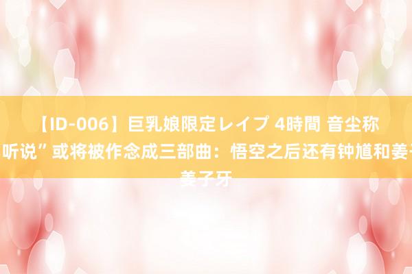 【ID-006】巨乳娘限定レイプ 4時間 音尘称“黑听说”或将被作念成三部曲：悟空之后还有钟馗和姜子牙