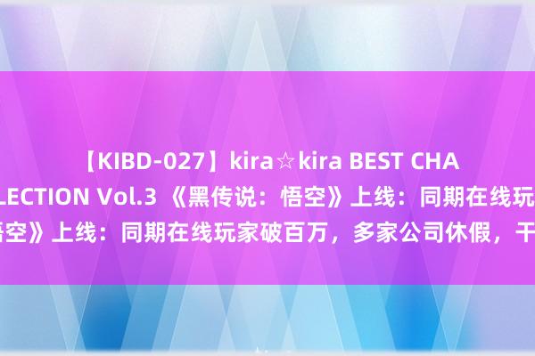 【KIBD-027】kira☆kira BEST CHARISMA☆MODEL☆COLLECTION Vol.3 《黑传说：悟空》上线：同期在线玩家破百万，多家公司休假，干系游戏股大涨