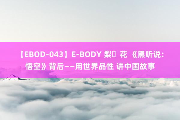 【EBOD-043】E-BODY 梨々花 《黑听说：悟空》背后——用世界品性 讲中国故事