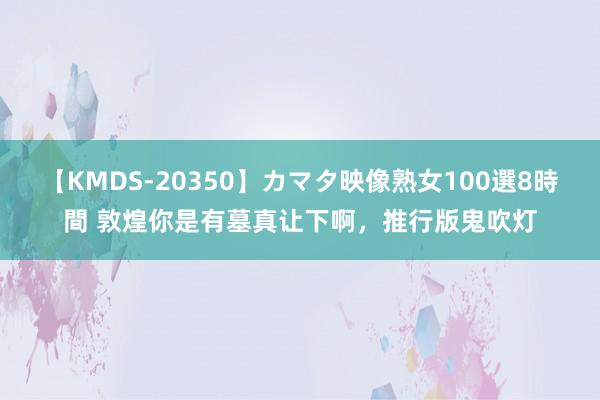 【KMDS-20350】カマタ映像熟女100選8時間 敦煌你是有墓真让下啊，推行版鬼吹灯