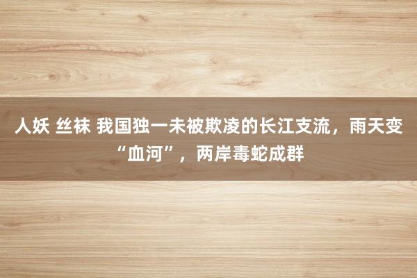 人妖 丝袜 我国独一未被欺凌的长江支流，雨天变“血河”，两岸毒蛇成群