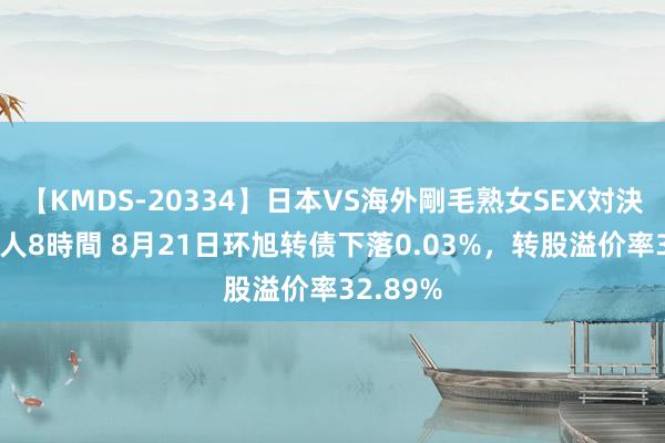 【KMDS-20334】日本VS海外剛毛熟女SEX対決！！40人8時間 8月21日环旭转债下落0.03%，转股溢价率32.89%