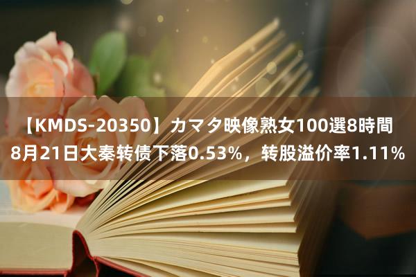 【KMDS-20350】カマタ映像熟女100選8時間 8月21日大秦转债下落0.53%，转股溢价率1.11%