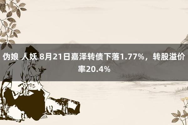 伪娘 人妖 8月21日嘉泽转债下落1.77%，转股溢价率20.4%