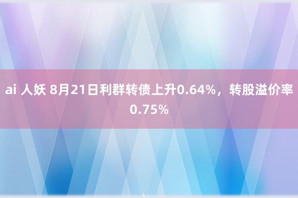 ai 人妖 8月21日利群转债上升0.64%，转股溢价率0.75%