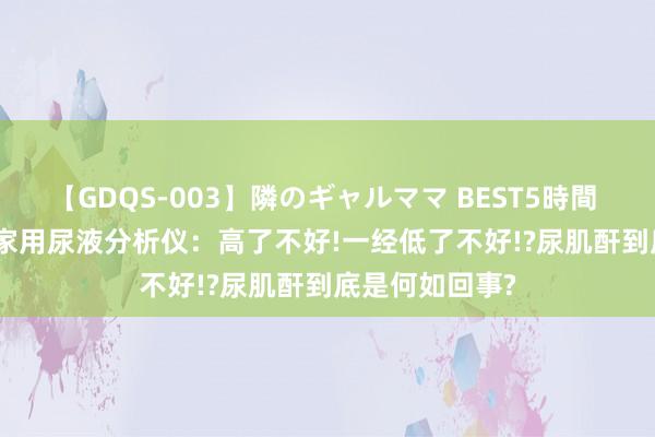 【GDQS-003】隣のギャルママ BEST5時間 Vol.2 家佳诊家用尿液分析仪：高了不好!一经低了不好!?尿肌酐到底是何如回事?