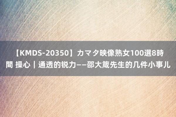 【KMDS-20350】カマタ映像熟女100選8時間 操心｜通透的锐力——邵大箴先生的几件小事儿