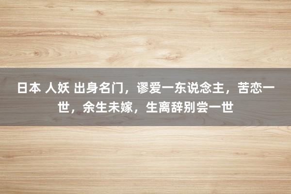 日本 人妖 出身名门，谬爱一东说念主，苦恋一世，余生未嫁，生离辞别尝一世