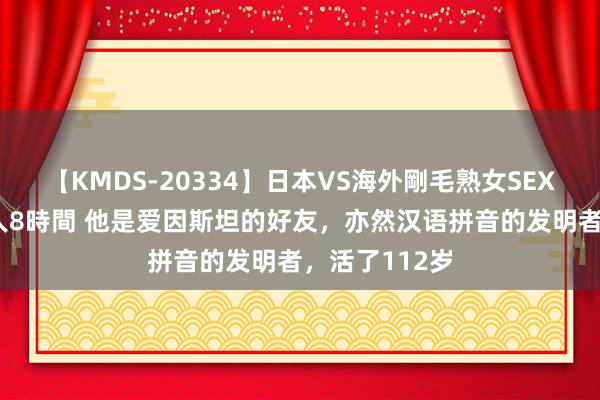 【KMDS-20334】日本VS海外剛毛熟女SEX対決！！40人8時間 他是爱因斯坦的好友，亦然汉语拼音的发明者，活了112岁