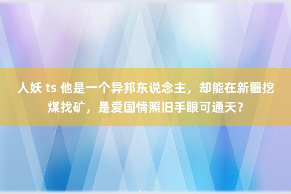 人妖 ts 他是一个异邦东说念主，却能在新疆挖煤找矿，是爱国情照旧手眼可通天？