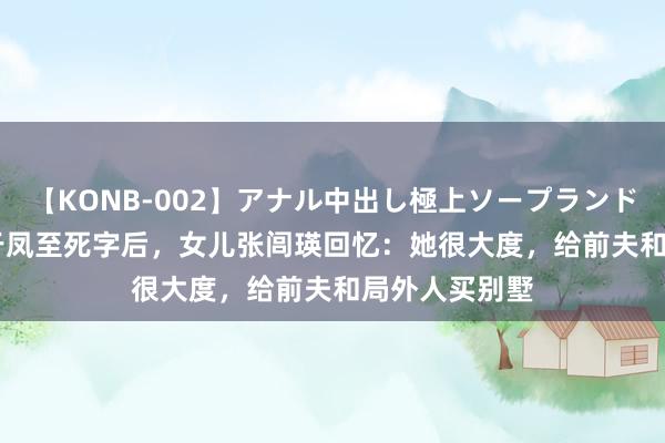 【KONB-002】アナル中出し極上ソープランドBEST4時間 于凤至死字后，女儿张闾瑛回忆：她很大度，给前夫和局外人买别墅