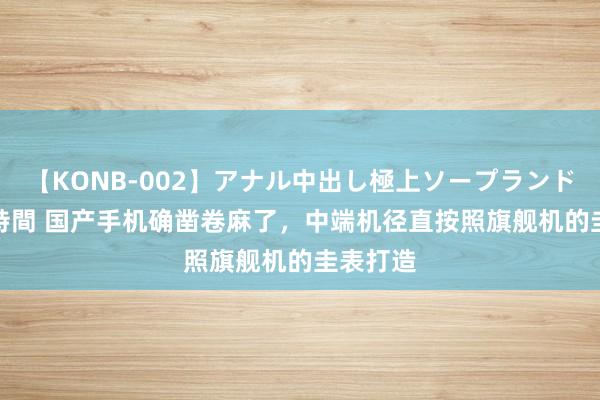 【KONB-002】アナル中出し極上ソープランドBEST4時間 国产手机确凿卷麻了，中端机径直按照旗舰机的圭表打造