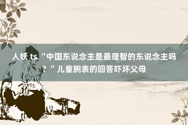 人妖 ts “中国东说念主是最理智的东说念主吗？”儿童腕表的回答吓坏父母