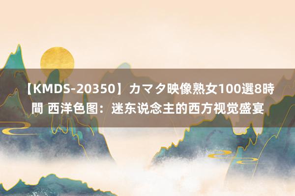 【KMDS-20350】カマタ映像熟女100選8時間 西洋色图：迷东说念主的西方视觉盛宴