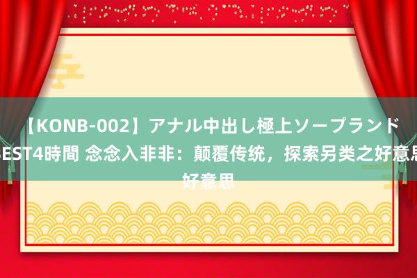 【KONB-002】アナル中出し極上ソープランドBEST4時間 念念入非非：颠覆传统，探索另类之好意思