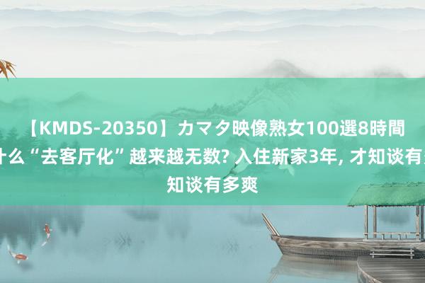 【KMDS-20350】カマタ映像熟女100選8時間 为什么“去客厅化”越来越无数? 入住新家3年， 才知谈有多爽