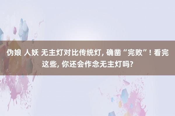 伪娘 人妖 无主灯对比传统灯， 确凿“完败”! 看完这些， 你还会作念无主灯吗?