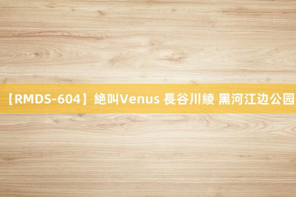 【RMDS-604】絶叫Venus 長谷川綾 黑河江边公园