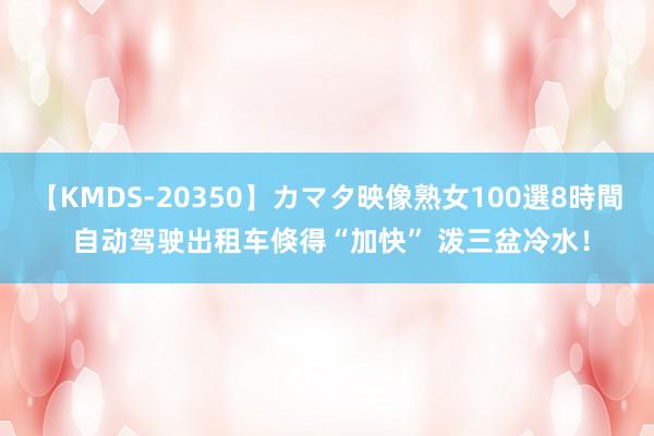 【KMDS-20350】カマタ映像熟女100選8時間 自动驾驶出租车倏得“加快” 泼三盆冷水！