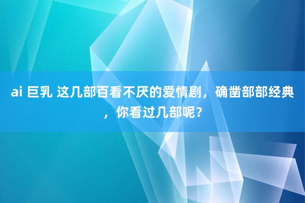 ai 巨乳 这几部百看不厌的爱情剧，确凿部部经典，你看过几部呢？