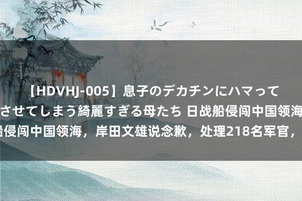 【HDVHJ-005】息子のデカチンにハマってしまい毎日のように挿入させてしまう綺麗すぎる母たち 日战船侵闯中国领海，岸田文雄说念歉，处理218名军官，一霸手被撤