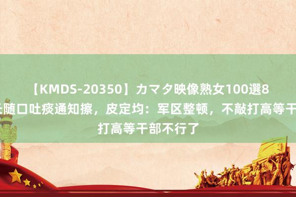 【KMDS-20350】カマタ映像熟女100選8時間 军长随口吐痰通知擦，皮定均：军区整顿，不敲打高等干部不行了