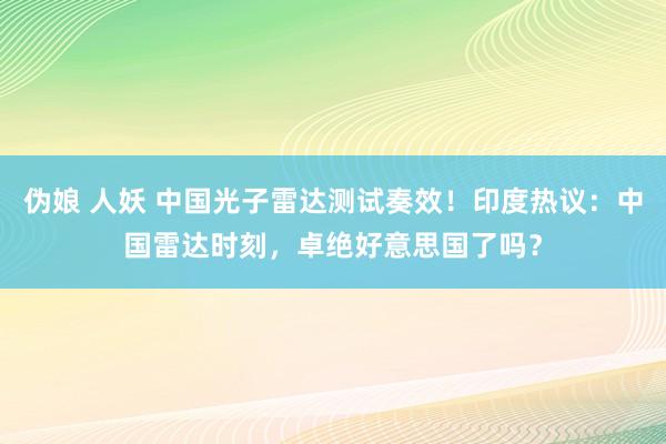 伪娘 人妖 中国光子雷达测试奏效！印度热议：中国雷达时刻，卓绝好意思国了吗？