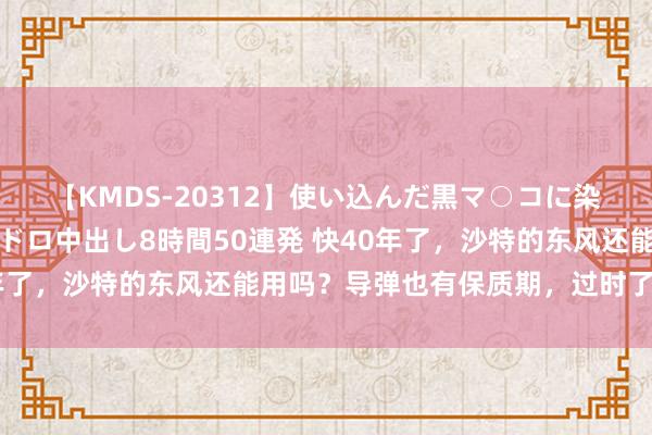 【KMDS-20312】使い込んだ黒マ○コに染み渡る息子の精液ドロドロ中出し8時間50連発 快40年了，沙特的东风还能用吗？导弹也有保质期，过时了怎么办