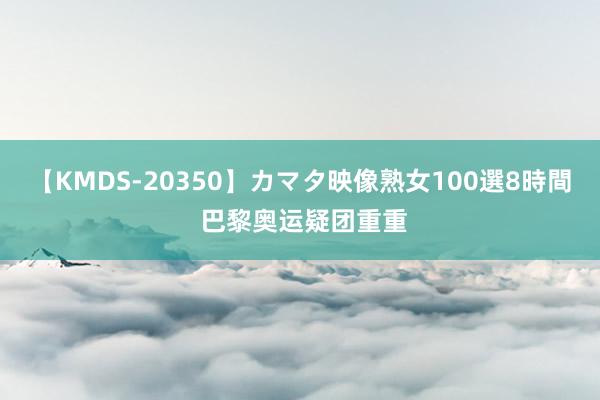 【KMDS-20350】カマタ映像熟女100選8時間 巴黎奥运疑团重重