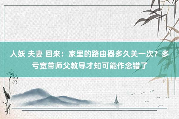 人妖 夫妻 回来：家里的路由器多久关一次？多亏宽带师父教导才知可能作念错了