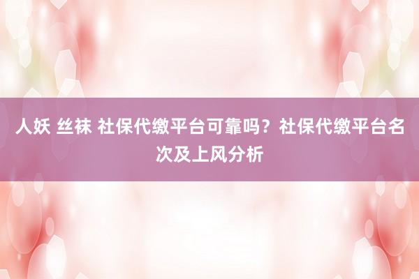 人妖 丝袜 社保代缴平台可靠吗？社保代缴平台名次及上风分析